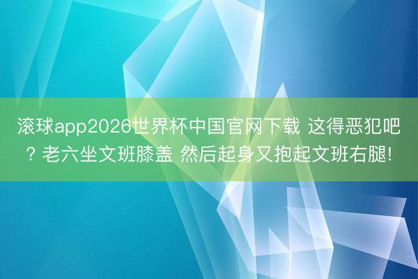 滚球app2026世界杯中国官网下载 这得恶犯吧? 老六坐文班膝盖 然后起身又抱起文班右腿!