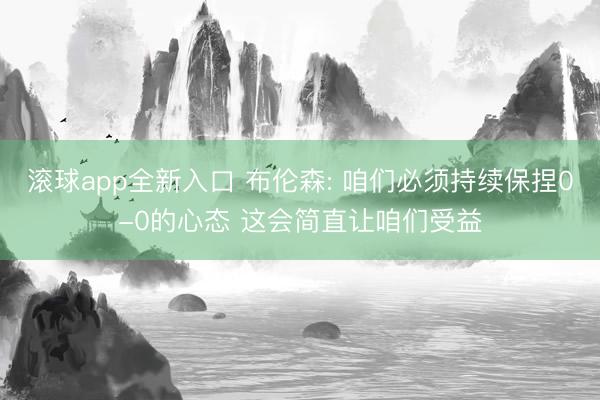 滚球app全新入口 布伦森: 咱们必须持续保捏0-0的心态 这会简直让咱们受益