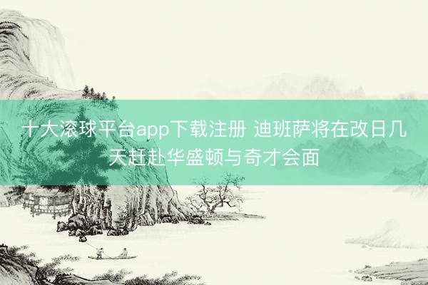 十大滚球平台app下载注册 迪班萨将在改日几天赶赴华盛顿与奇才会面