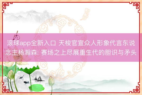 滚球app全新入口 天梭官宣众人形象代言东说念主杨瀚森: 赛场之上尽展重生代的胆识与矛头