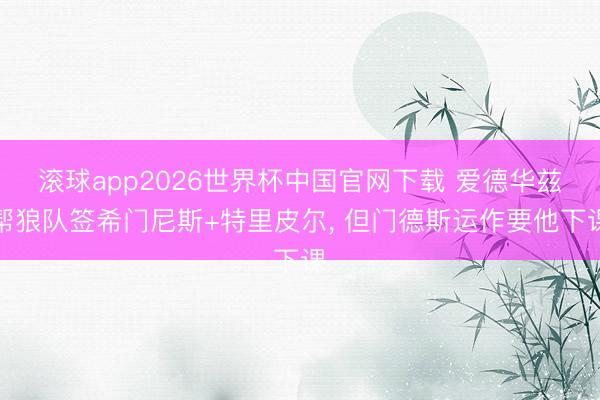 滚球app2026世界杯中国官网下载 爱德华兹帮狼队签希门尼斯+特里皮尔, 但门德斯运作要他下课