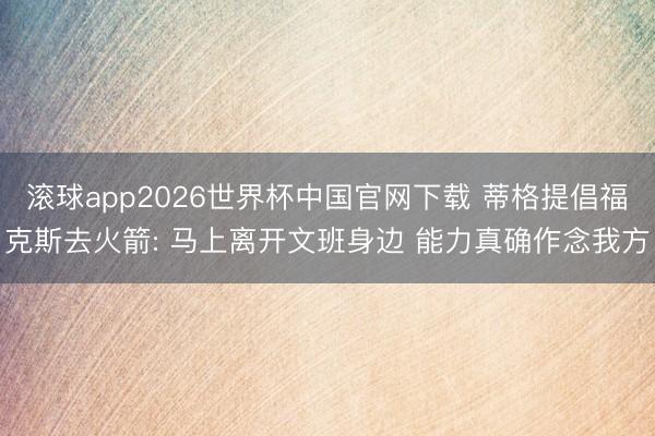 滚球app2026世界杯中国官网下载 蒂格提倡福克斯去火箭: 马上离开文班身边 能力真确作念我方