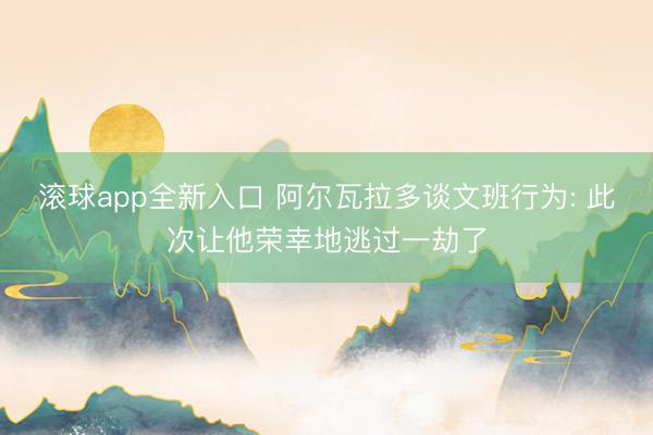 滚球app全新入口 阿尔瓦拉多谈文班行为: 此次让他荣幸地逃过一劫了