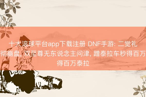 十大滚球平台app下载注册 DNF手游: 二觉礼包透彻崩盘, 双至尊无东说念主问津, 蹭泰拉车秒得百万泰拉