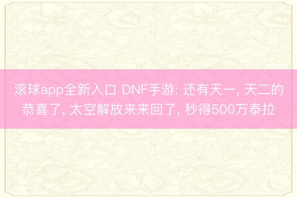 滚球app全新入口 DNF手游: 还有天一, 天二的恭喜了, 太空解放来来回了, 秒得500万泰拉