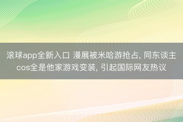 滚球app全新入口 漫展被米哈游抢占, 同东谈主cos全是他家游戏变装, 引起国际网友热议