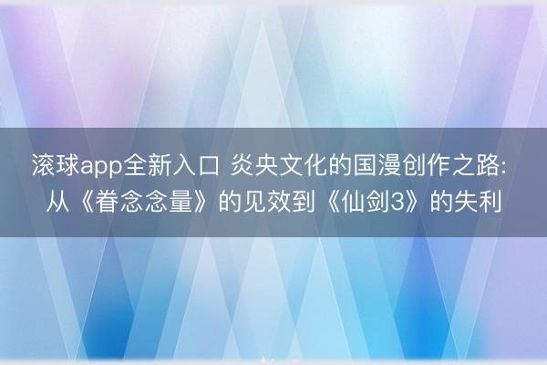 滚球app全新入口 炎央文化的国漫创作之路: 从《眷念念量》的见效到《仙剑3》的失利