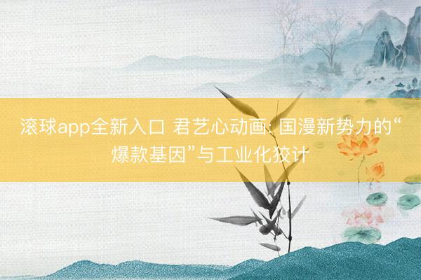 滚球app全新入口 君艺心动画: 国漫新势力的“爆款基因”与工业化狡计