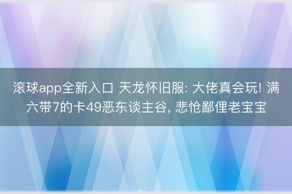 滚球app全新入口 天龙怀旧服: 大佬真会玩! 满六带7的卡49恶东谈主谷, 悲怆鄙俚老宝宝