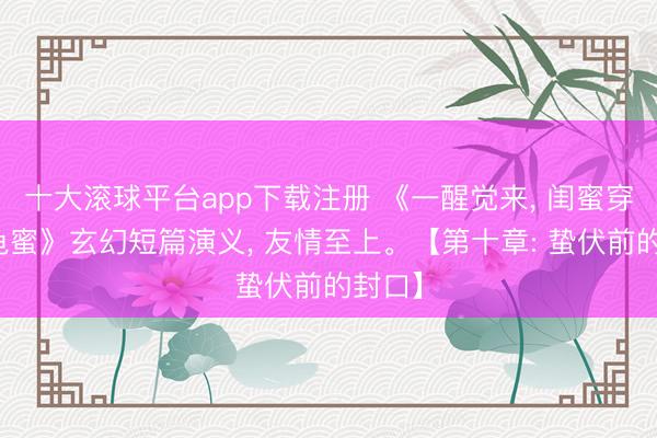 十大滚球平台app下载注册 《一醒觉来, 闺蜜穿越成龟蜜》玄幻短篇演义, 友情至上。【第十章: 蛰伏前的封口】