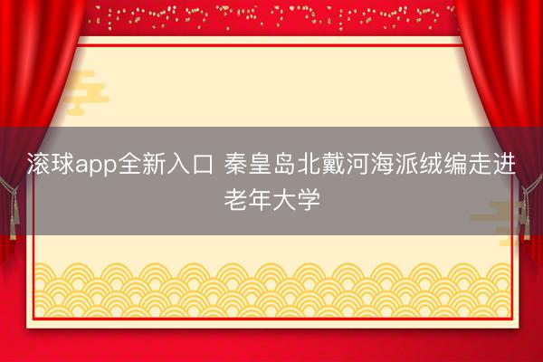 滚球app全新入口 秦皇岛北戴河海派绒编走进老年大学