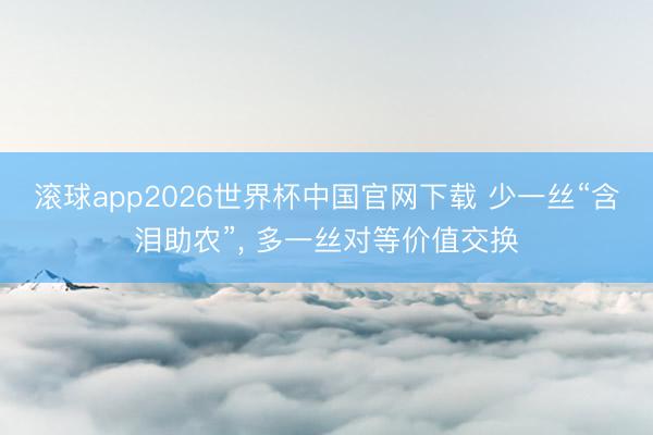 滚球app2026世界杯中国官网下载 少一丝“含泪助农”, 多一丝对等价值交换