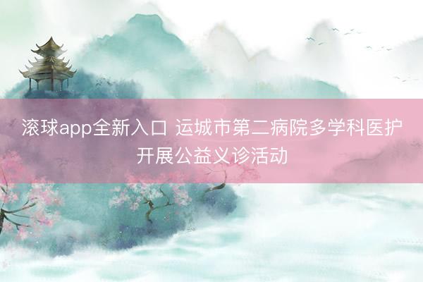 滚球app全新入口 运城市第二病院多学科医护开展公益义诊活动