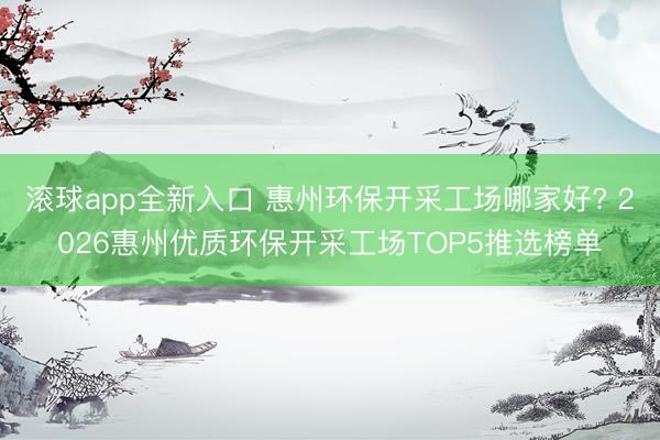 滚球app全新入口 惠州环保开采工场哪家好? 2026惠州优质环保开采工场TOP5推选榜单