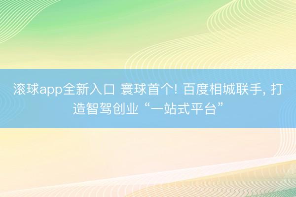 滚球app全新入口 寰球首个! 百度相城联手, 打造智驾创业 “一站式平台”