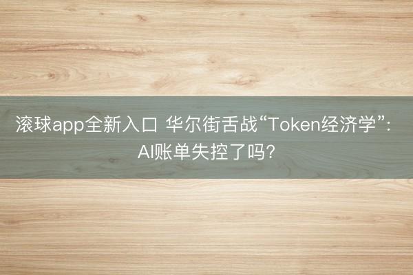 滚球app全新入口 华尔街舌战“Token经济学”: AI账单失控了吗?