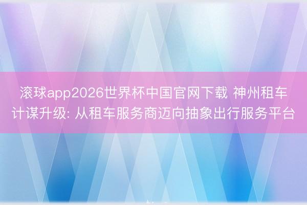 滚球app2026世界杯中国官网下载 神州租车计谋升级: 从租车服务商迈向抽象出行服务平台