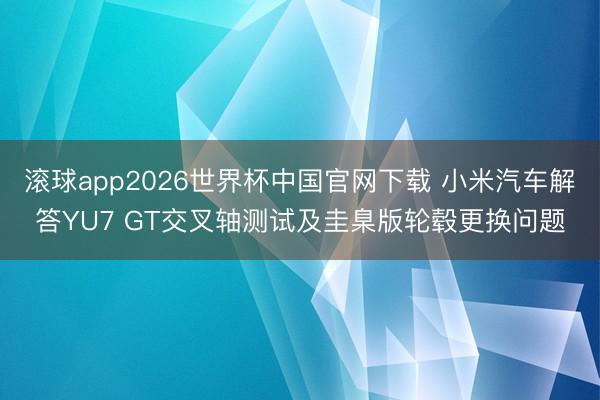 滚球app2026世界杯中国官网下载 小米汽车解答YU7 GT交叉轴测试及圭臬版轮毂更换问题