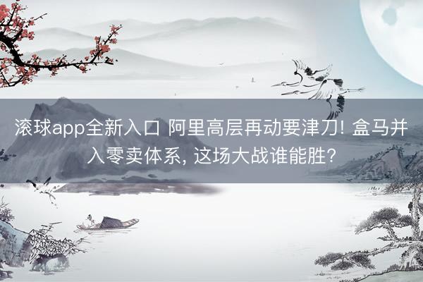 滚球app全新入口 阿里高层再动要津刀! 盒马并入零卖体系, 这场大战谁能胜?