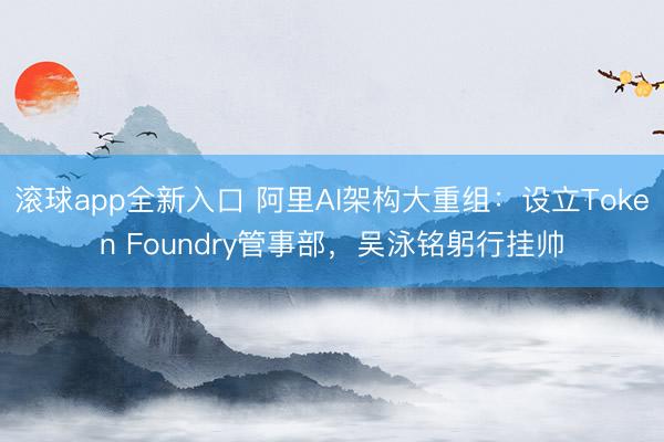 滚球app全新入口 阿里AI架构大重组：设立Token Foundry管事部，吴泳铭躬行挂帅