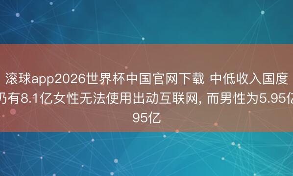 滚球app2026世界杯中国官网下载 中低收入国度仍有8.1亿女性无法使用出动互联网, 而男性为5.95亿