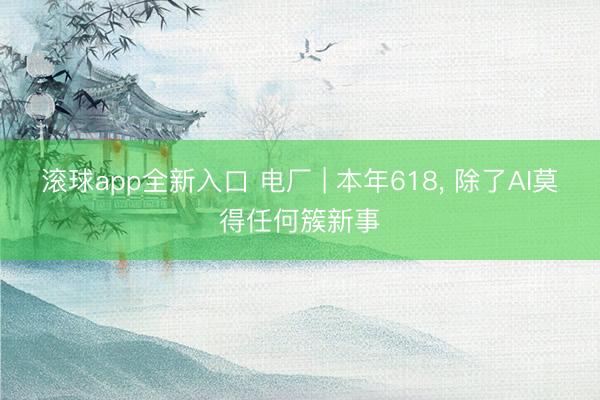 滚球app全新入口 电厂 | 本年618, 除了AI莫得任何簇新事