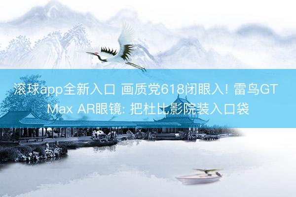 滚球app全新入口 画质党618闭眼入! 雷鸟GT Max AR眼镜: 把杜比影院装入口袋