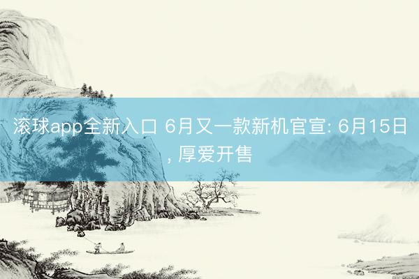 滚球app全新入口 6月又一款新机官宣: 6月15日, 厚爱开售