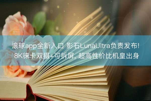 滚球app全新入口 影石LunaUltra负责发布! 8K徕卡双摄+可拆屏, 超高性价比机皇出身