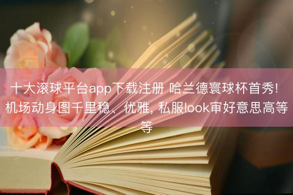 十大滚球平台app下载注册 哈兰德寰球杯首秀! 机场动身图千里稳、优雅, 私服look审好意思高等
