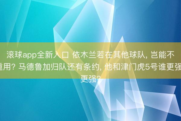 滚球app全新入口 依木兰若在其他球队, 岂能不重用? 马德鲁加归队还有条约, 他和津门虎5号谁更强?