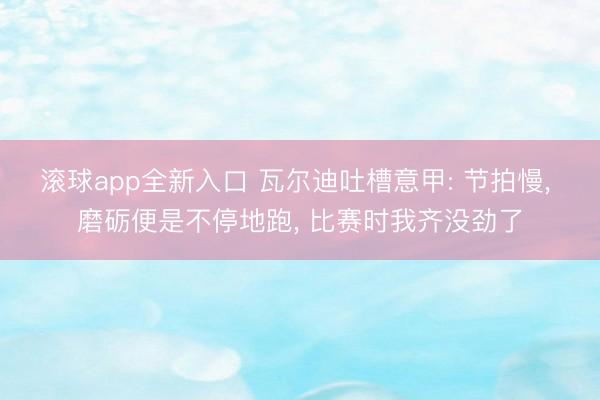 滚球app全新入口 瓦尔迪吐槽意甲: 节拍慢, 磨砺便是不停地跑, 比赛时我齐没劲了
