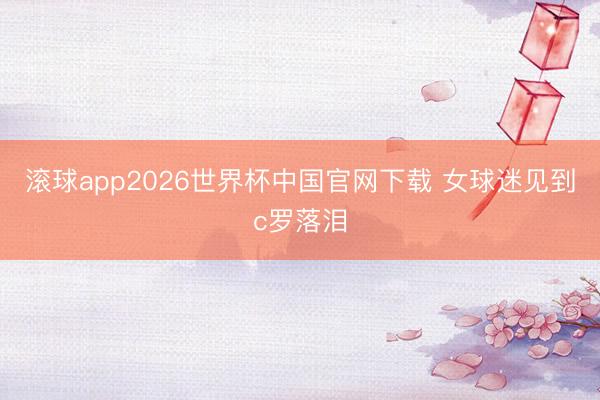 滚球app2026世界杯中国官网下载 女球迷见到c罗落泪