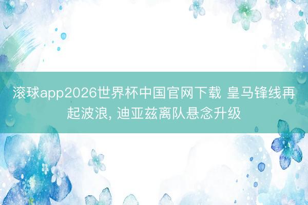 滚球app2026世界杯中国官网下载 皇马锋线再起波浪, 迪亚兹离队悬念升级