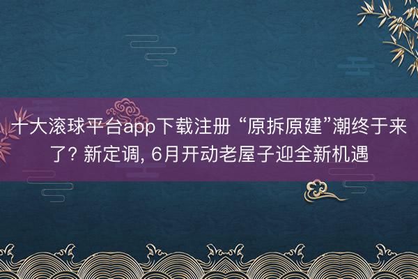 十大滚球平台app下载注册 “原拆原建”潮终于来了? 新定调, 6月开动老屋子迎全新机遇