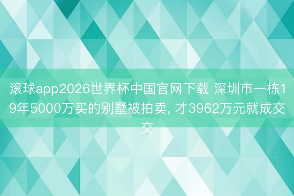滚球app2026世界杯中国官网下载 深圳市一栋19年5000万买的别墅被拍卖, 才3962万元就成交