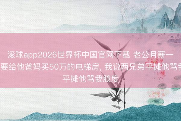 滚球app2026世界杯中国官网下载 老公月薪一万, 非要给他爸妈买50万的电梯房, 我说两兄弟平摊他骂我臆度