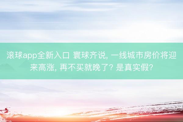 滚球app全新入口 寰球齐说, 一线城市房价将迎来高涨, 再不买就晚了? 是真实假?