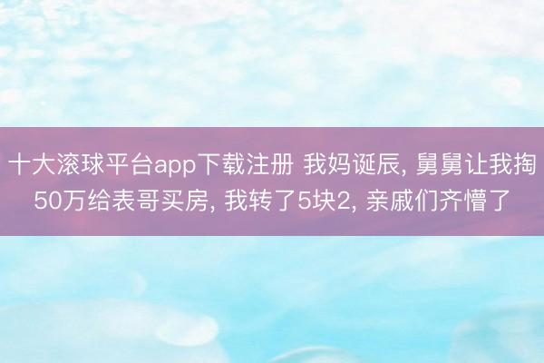 十大滚球平台app下载注册 我妈诞辰, 舅舅让我掏50万给表哥买房, 我转了5块2, 亲戚们齐懵了