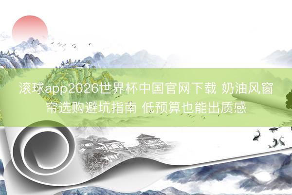 滚球app2026世界杯中国官网下载 奶油风窗帘选购避坑指南 低预算也能出质感