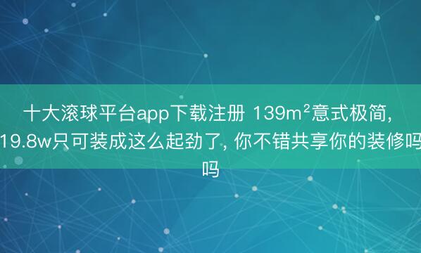 十大滚球平台app下载注册 139m²意式极简, 19.8w只可装成这么起劲了,<a href=