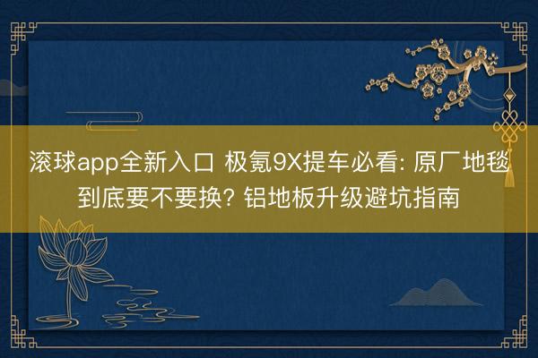 滚球app全新入口 极氪9X提车必看: 原厂地毯到底要不要换? 铝地板升级避坑指南
