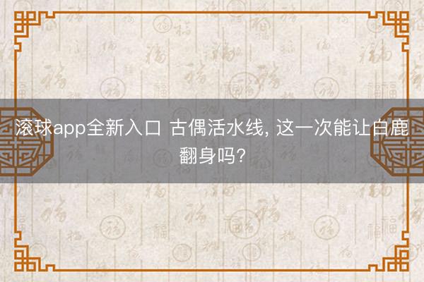 滚球app全新入口 古偶活水线, 这一次能让白鹿翻身吗?