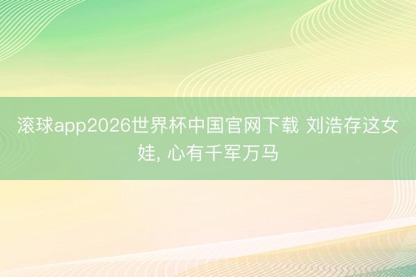 滚球app2026世界杯中国官网下载 刘浩存这女娃, 心有千军万马