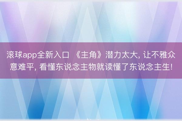 滚球app全新入口 《主角》潜力太大, 让不雅众意难平, 看懂东说念主物就读懂了东说念主生!