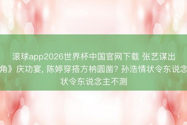 滚球app2026世界杯中国官网下载 张艺谋出席《主角》庆功宴, 陈婷穿搭方枘圆凿? 孙浩情状令东说念主不测