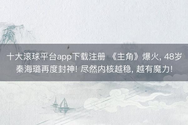 十大滚球平台app下载注册 《主角》爆火, 48岁秦海璐再度封神! 尽然内核越稳, 越有魔力!