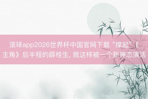滚球app2026世界杯中国官网下载 “撑起”《主角》后半程的薛桂生， 就这样被一个新神态演活