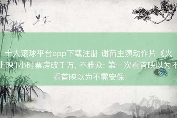 十大滚球平台app下载注册 谢苗主演动作片《火遮眼》上映1小时票房破千万, 不雅众: 第一次看首映以为不需安保