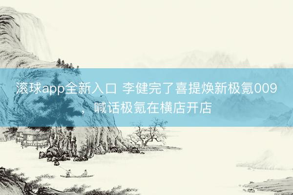 滚球app全新入口 李健完了喜提焕新极氪009，喊话极氪在横店开店